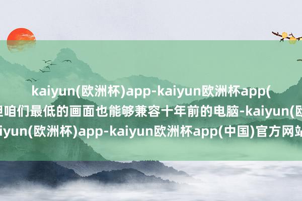 kaiyun(欧洲杯)app-kaiyun欧洲杯app(中国)官方网站-登录入口但咱们最低的画面也能够兼容十年前的电脑-kaiyun(欧洲杯)app-kaiyun欧洲杯app(中国)官方网站-登录入口