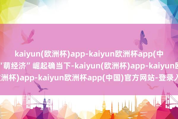 kaiyun(欧洲杯)app-kaiyun欧洲杯app(中国)官方网站-登录入口在“萌经济”崛起确当下-kaiyun(欧洲杯)app-kaiyun欧洲杯app(中国)官方网站-登录入口