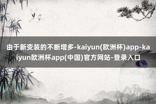 由于新变装的不断增多-kaiyun(欧洲杯)app-kaiyun欧洲杯app(中国)官方网站-登录入口