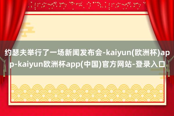 约瑟夫举行了一场新闻发布会-kaiyun(欧洲杯)app-kaiyun欧洲杯app(中国)官方网站-登录入口