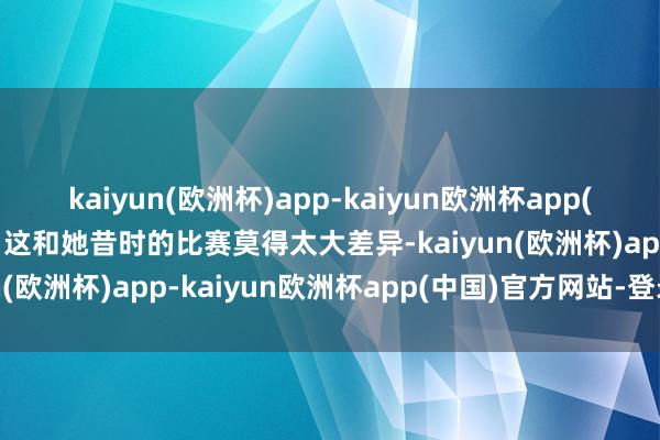 kaiyun(欧洲杯)app-kaiyun欧洲杯app(中国)官方网站-登录入口这和她昔时的比赛莫得太大差异-kaiyun(欧洲杯)app-kaiyun欧洲杯app(中国)官方网站-登录入口