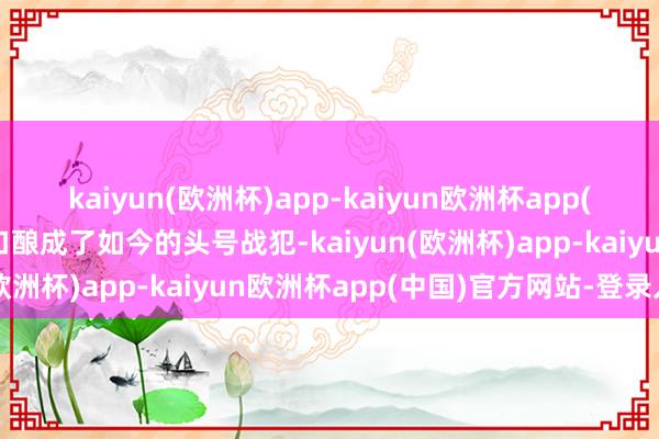 kaiyun(欧洲杯)app-kaiyun欧洲杯app(中国)官方网站-登录入口酿成了如今的头号战犯-kaiyun(欧洲杯)app-kaiyun欧洲杯app(中国)官方网站-登录入口