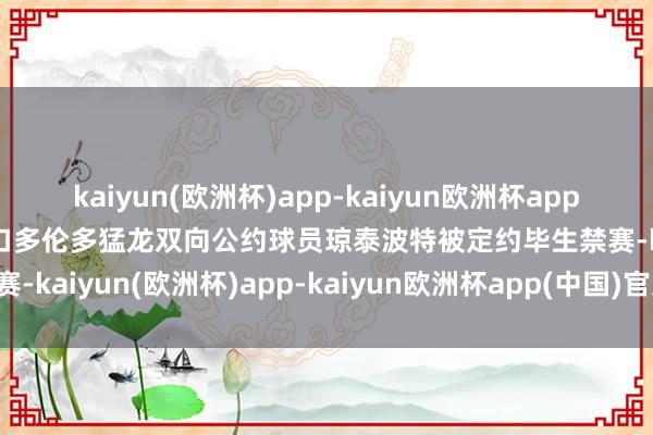 kaiyun(欧洲杯)app-kaiyun欧洲杯app(中国)官方网站-登录入口多伦多猛龙双向公约球员琼泰波特被定约毕生禁赛-kaiyun(欧洲杯)app-kaiyun欧洲杯app(中国)官方网站-登录入口