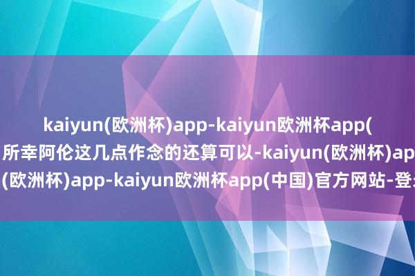 kaiyun(欧洲杯)app-kaiyun欧洲杯app(中国)官方网站-登录入口所幸阿伦这几点作念的还算可以-kaiyun(欧洲杯)app-kaiyun欧洲杯app(中国)官方网站-登录入口