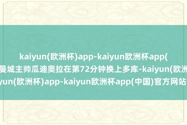 kaiyun(欧洲杯)app-kaiyun欧洲杯app(中国)官方网站-登录入口曼城主帅瓜迪奥拉在第72分钟换上多库-kaiyun(欧洲杯)app-kaiyun欧洲杯app(中国)官方网站-登录入口