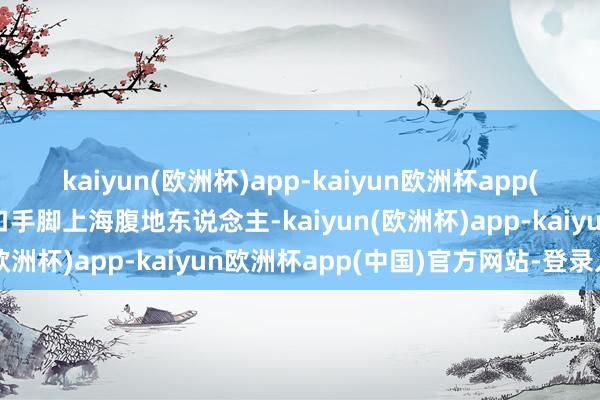 kaiyun(欧洲杯)app-kaiyun欧洲杯app(中国)官方网站-登录入口手脚上海腹地东说念主-kaiyun(欧洲杯)app-kaiyun欧洲杯app(中国)官方网站-登录入口