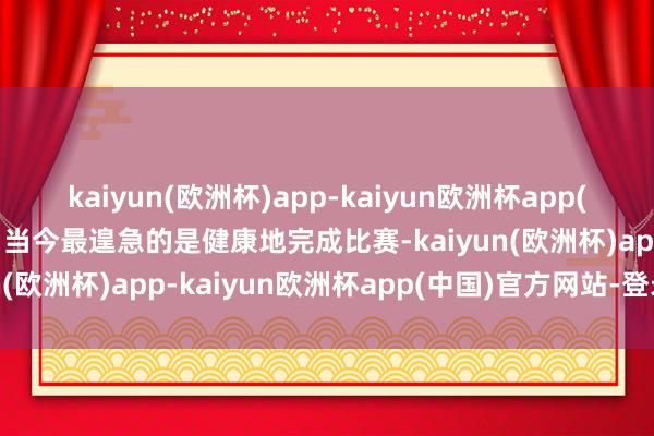 kaiyun(欧洲杯)app-kaiyun欧洲杯app(中国)官方网站-登录入口当今最遑急的是健康地完成比赛-kaiyun(欧洲杯)app-kaiyun欧洲杯app(中国)官方网站-登录入口