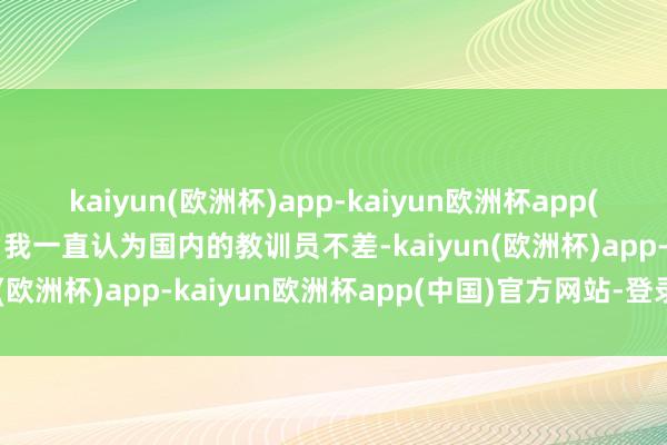 kaiyun(欧洲杯)app-kaiyun欧洲杯app(中国)官方网站-登录入口我一直认为国内的教训员不差-kaiyun(欧洲杯)app-kaiyun欧洲杯app(中国)官方网站-登录入口