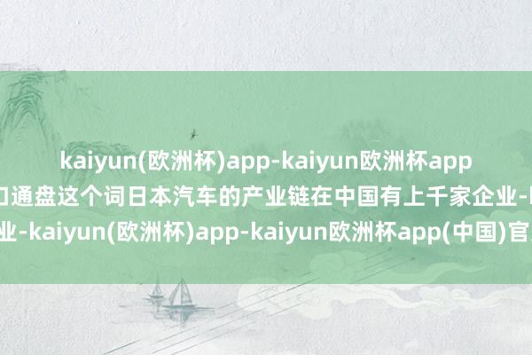 kaiyun(欧洲杯)app-kaiyun欧洲杯app(中国)官方网站-登录入口通盘这个词日本汽车的产业链在中国有上千家企业-kaiyun(欧洲杯)app-kaiyun欧洲杯app(中国)官方网站-登录入口