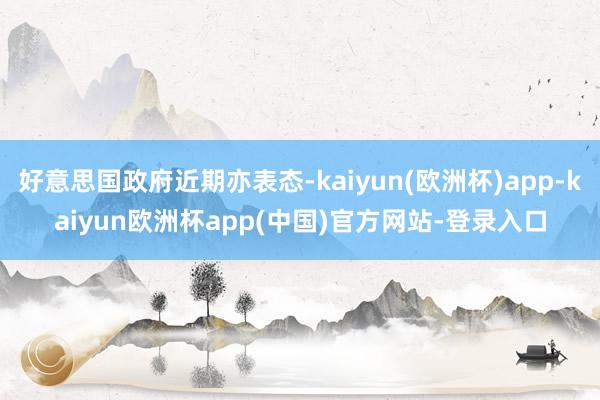 好意思国政府近期亦表态-kaiyun(欧洲杯)app-kaiyun欧洲杯app(中国)官方网站-登录入口