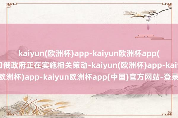 kaiyun(欧洲杯)app-kaiyun欧洲杯app(中国)官方网站-登录入口俄政府正在实施相关策动-kaiyun(欧洲杯)app-kaiyun欧洲杯app(中国)官方网站-登录入口