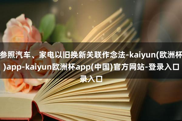 参照汽车、家电以旧换新关联作念法-kaiyun(欧洲杯)app-kaiyun欧洲杯app(中国)官方网站-登录入口