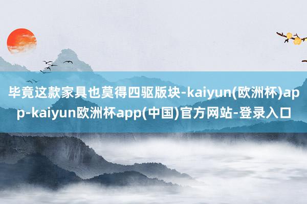 毕竟这款家具也莫得四驱版块-kaiyun(欧洲杯)app-kaiyun欧洲杯app(中国)官方网站-登录入口