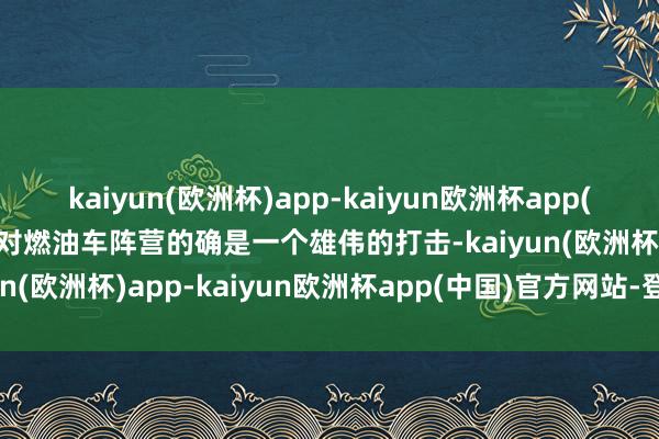 kaiyun(欧洲杯)app-kaiyun欧洲杯app(中国)官方网站-登录入口对燃油车阵营的确是一个雄伟的打击-kaiyun(欧洲杯)app-kaiyun欧洲杯app(中国)官方网站-登录入口