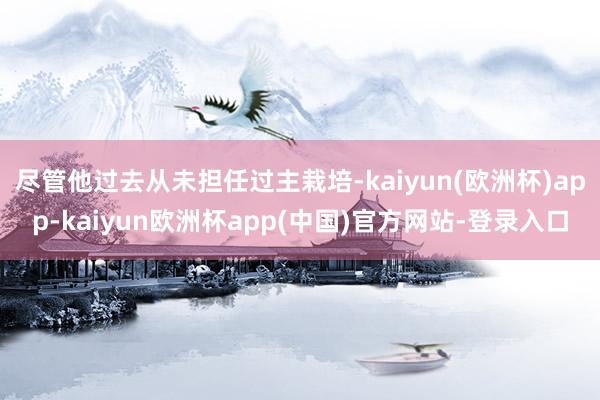 尽管他过去从未担任过主栽培-kaiyun(欧洲杯)app-kaiyun欧洲杯app(中国)官方网站-登录入口