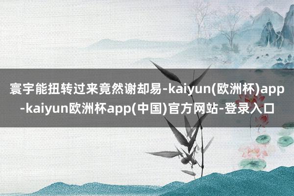 寰宇能扭转过来竟然谢却易-kaiyun(欧洲杯)app-kaiyun欧洲杯app(中国)官方网站-登录入口