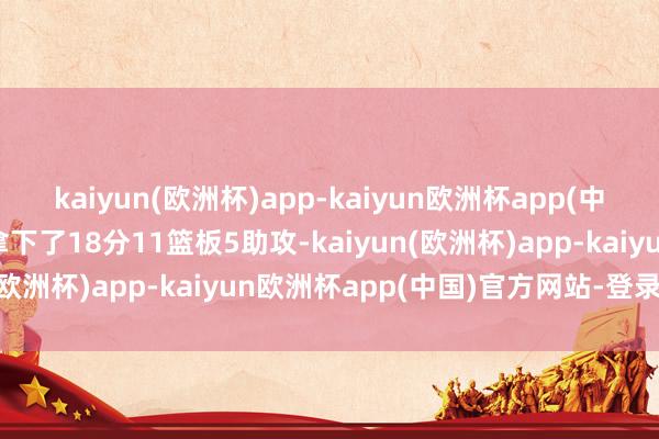 kaiyun(欧洲杯)app-kaiyun欧洲杯app(中国)官方网站-登录入口拿下了18分11篮板5助攻-kaiyun(欧洲杯)app-kaiyun欧洲杯app(中国)官方网站-登录入口