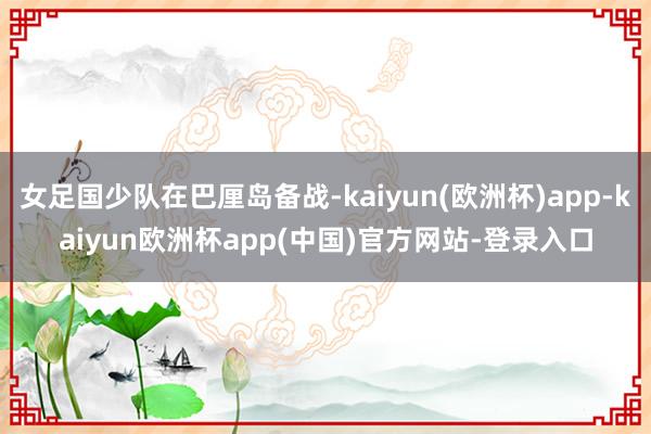 女足国少队在巴厘岛备战-kaiyun(欧洲杯)app-kaiyun欧洲杯app(中国)官方网站-登录入口