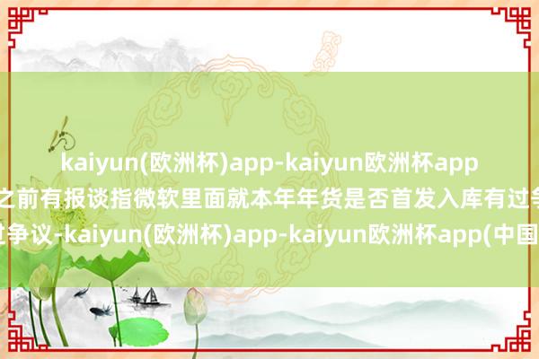 kaiyun(欧洲杯)app-kaiyun欧洲杯app(中国)官方网站-登录入口之前有报谈指微软里面就本年年货是否首发入库有过争议-kaiyun(欧洲杯)app-kaiyun欧洲杯app(中国)官方网站-登录入口