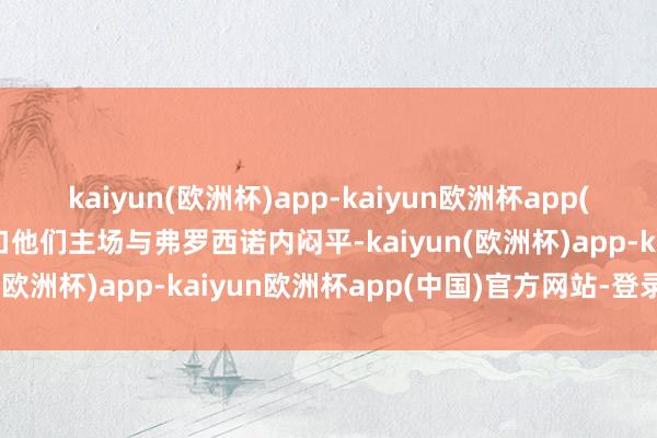 kaiyun(欧洲杯)app-kaiyun欧洲杯app(中国)官方网站-登录入口他们主场与弗罗西诺内闷平-kaiyun(欧洲杯)app-kaiyun欧洲杯app(中国)官方网站-登录入口