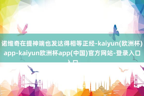 诺维奇在提神端也发达得相等正经-kaiyun(欧洲杯)app-kaiyun欧洲杯app(中国)官方网站-登录入口