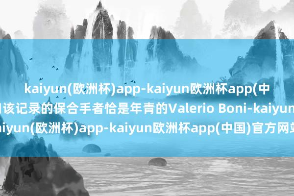 kaiyun(欧洲杯)app-kaiyun欧洲杯app(中国)官方网站-登录入口该记录的保合手者恰是年青的Valerio Boni-kaiyun(欧洲杯)app-kaiyun欧洲杯app(中国)官方网站-登录入口