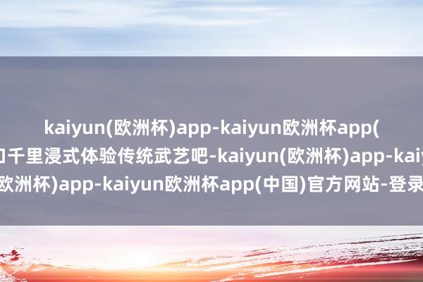 kaiyun(欧洲杯)app-kaiyun欧洲杯app(中国)官方网站-登录入口千里浸式体验传统武艺吧-kaiyun(欧洲杯)app-kaiyun欧洲杯app(中国)官方网站-登录入口