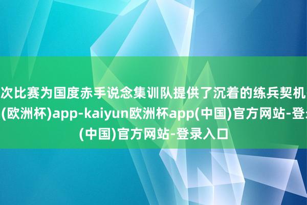 本次比赛为国度赤手说念集训队提供了沉着的练兵契机-kaiyun(欧洲杯)app-kaiyun欧洲杯app(中国)官方网站-登录入口