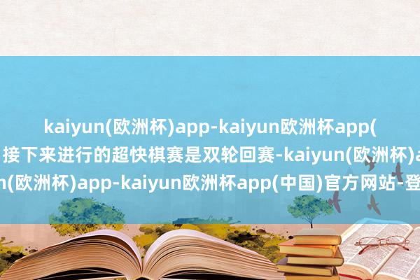 kaiyun(欧洲杯)app-kaiyun欧洲杯app(中国)官方网站-登录入口接下来进行的超快棋赛是双轮回赛-kaiyun(欧洲杯)app-kaiyun欧洲杯app(中国)官方网站-登录入口