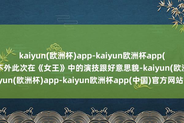 kaiyun(欧洲杯)app-kaiyun欧洲杯app(中国)官方网站-登录入口不外此次在《女王》中的演技跟好意思貌-kaiyun(欧洲杯)app-kaiyun欧洲杯app(中国)官方网站-登录入口