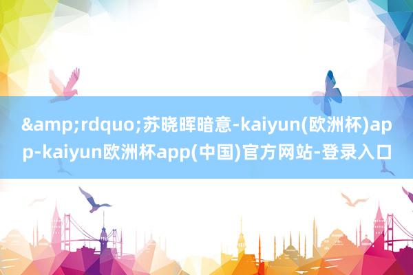 &rdquo;苏晓晖暗意-kaiyun(欧洲杯)app-kaiyun欧洲杯app(中国)官方网站-登录入口