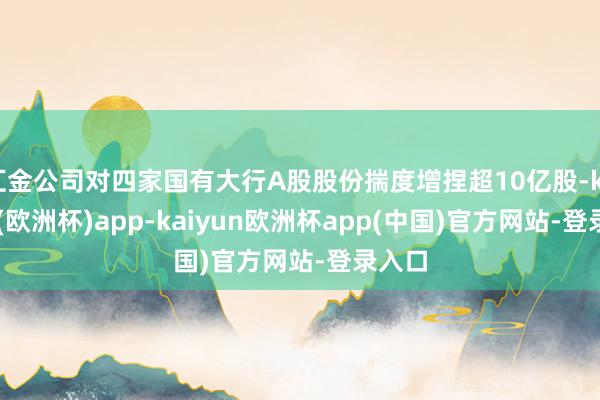 汇金公司对四家国有大行A股股份揣度增捏超10亿股-kaiyun(欧洲杯)app-kaiyun欧洲杯app(中国)官方网站-登录入口