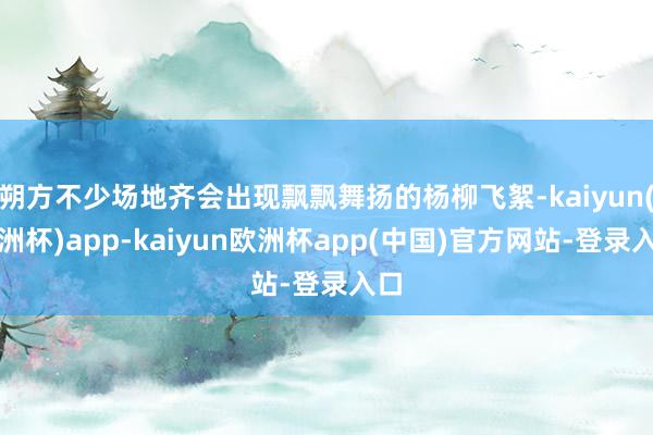 朔方不少场地齐会出现飘飘舞扬的杨柳飞絮-kaiyun(欧洲杯)app-kaiyun欧洲杯app(中国)官方网站-登录入口