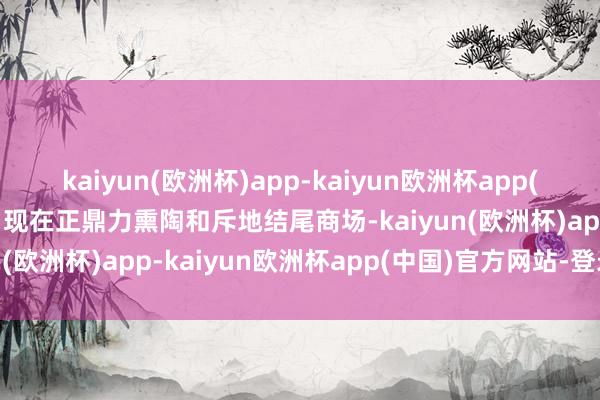 kaiyun(欧洲杯)app-kaiyun欧洲杯app(中国)官方网站-登录入口现在正鼎力熏陶和斥地结尾商场-kaiyun(欧洲杯)app-kaiyun欧洲杯app(中国)官方网站-登录入口