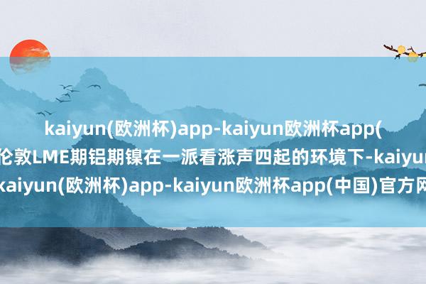 kaiyun(欧洲杯)app-kaiyun欧洲杯app(中国)官方网站-登录入口伦敦LME期铝期镍在一派看涨声四起的环境下-kaiyun(欧洲杯)app-kaiyun欧洲杯app(中国)官方网站-登录入口