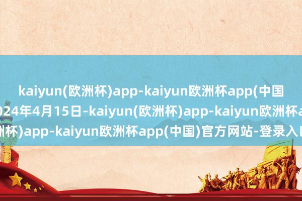 kaiyun(欧洲杯)app-kaiyun欧洲杯app(中国)官方网站-登录入口于2024年4月15日-kaiyun(欧洲杯)app-kaiyun欧洲杯app(中国)官方网站-登录入口