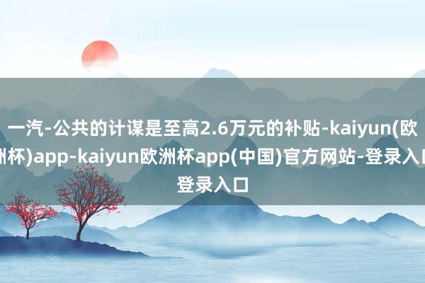 一汽-公共的计谋是至高2.6万元的补贴-kaiyun(欧洲杯)app-kaiyun欧洲杯app(中国)官方网站-登录入口