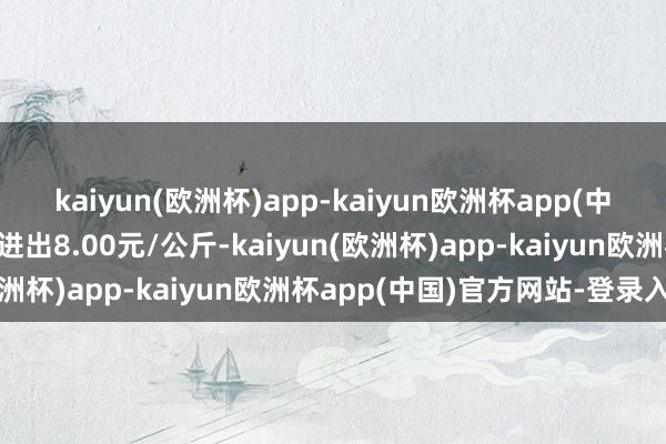 kaiyun(欧洲杯)app-kaiyun欧洲杯app(中国)官方网站-登录入口进出8.00元/公斤-kaiyun(欧洲杯)app-kaiyun欧洲杯app(中国)官方网站-登录入口