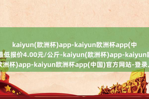 kaiyun(欧洲杯)app-kaiyun欧洲杯app(中国)官方网站-登录入口最低报价4.00元/公斤-kaiyun(欧洲杯)app-kaiyun欧洲杯app(中国)官方网站-登录入口