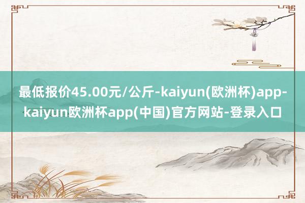 最低报价45.00元/公斤-kaiyun(欧洲杯)app-kaiyun欧洲杯app(中国)官方网站-登录入口