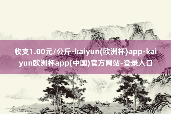 收支1.00元/公斤-kaiyun(欧洲杯)app-kaiyun欧洲杯app(中国)官方网站-登录入口