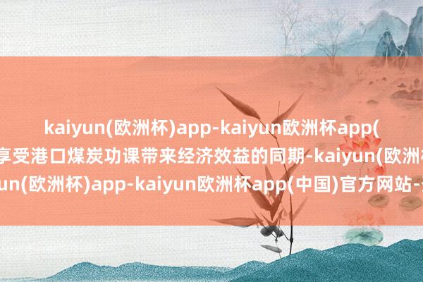 kaiyun(欧洲杯)app-kaiyun欧洲杯app(中国)官方网站-登录入口享受港口煤炭功课带来经济效益的同期-kaiyun(欧洲杯)app-kaiyun欧洲杯app(中国)官方网站-登录入口