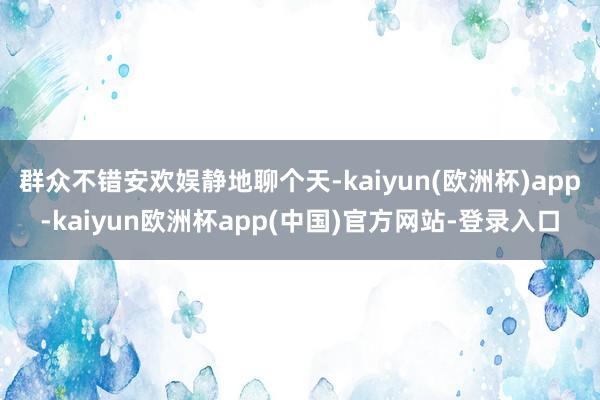 群众不错安欢娱静地聊个天-kaiyun(欧洲杯)app-kaiyun欧洲杯app(中国)官方网站-登录入口