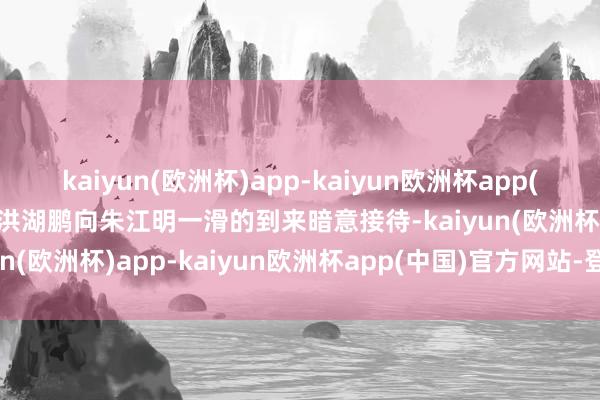 kaiyun(欧洲杯)app-kaiyun欧洲杯app(中国)官方网站-登录入口洪湖鹏向朱江明一滑的到来暗意接待-kaiyun(欧洲杯)app-kaiyun欧洲杯app(中国)官方网站-登录入口