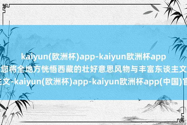 kaiyun(欧洲杯)app-kaiyun欧洲杯app(中国)官方网站-登录入口您将全地方恍悟西藏的壮好意思风物与丰富东谈主文-kaiyun(欧洲杯)app-kaiyun欧洲杯app(中国)官方网站-登录入口