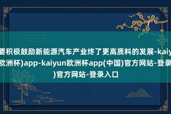 要积极鼓励新能源汽车产业终了更高质料的发展-kaiyun(欧洲杯)app-kaiyun欧洲杯app(中国)官方网站-登录入口