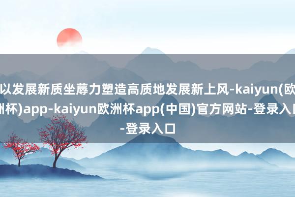 以发展新质坐蓐力塑造高质地发展新上风-kaiyun(欧洲杯)app-kaiyun欧洲杯app(中国)官方网站-登录入口