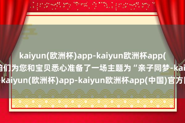 kaiyun(欧洲杯)app-kaiyun欧洲杯app(中国)官方网站-登录入口咱们为您和宝贝悉心准备了一场主题为“亲子同梦-kaiyun(欧洲杯)app-kaiyun欧洲杯app(中国)官方网站-登录入口