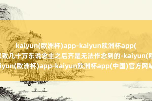 kaiyun(欧洲杯)app-kaiyun欧洲杯app(中国)官方网站-登录入口以致几十万东说念主之后齐是无法作念到的-kaiyun(欧洲杯)app-kaiyun欧洲杯app(中国)官方网站-登录入口