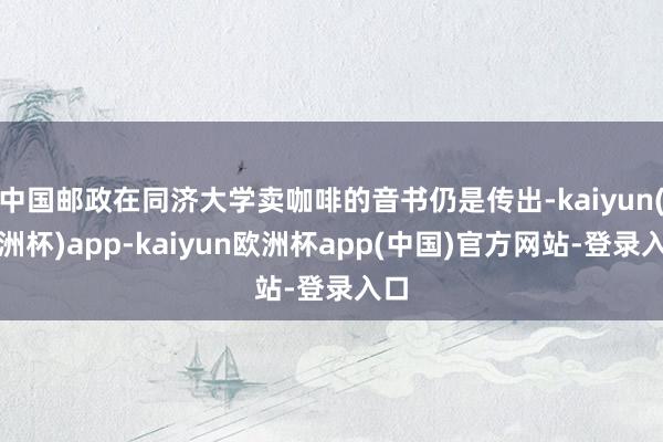 中国邮政在同济大学卖咖啡的音书仍是传出-kaiyun(欧洲杯)app-kaiyun欧洲杯app(中国)官方网站-登录入口